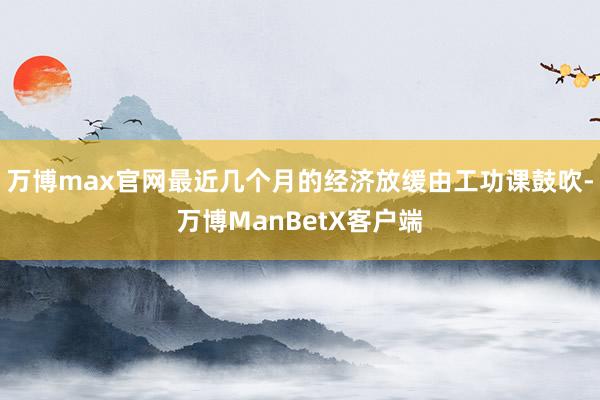 万博max官网最近几个月的经济放缓由工功课鼓吹-万博ManBetX客户端