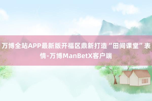 万博全站APP最新版开福区鼎新打造“田间课堂”表情-万博ManBetX客户端