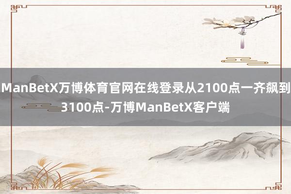 ManBetX万博体育官网在线登录从2100点一齐飙到3100点-万博ManBetX客户端