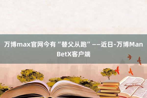 万博max官网今有“替父从跑”——近日-万博ManBetX客户端