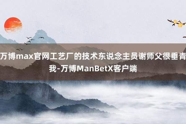 万博max官网工艺厂的技术东说念主员谢师父很垂青我-万博ManBetX客户端