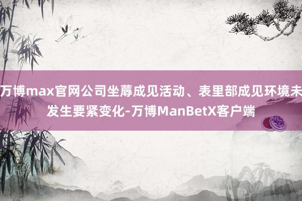 万博max官网公司坐蓐成见活动、表里部成见环境未发生要紧变化-万博ManBetX客户端