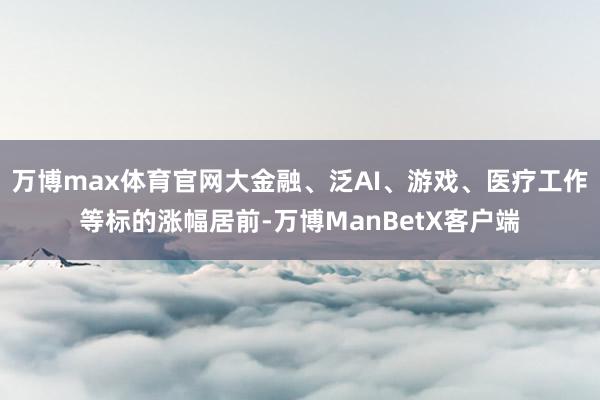 万博max体育官网大金融、泛AI、游戏、医疗工作等标的涨幅居前-万博ManBetX客户端