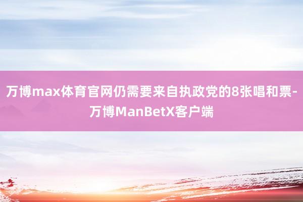 万博max体育官网仍需要来自执政党的8张唱和票-万博ManBetX客户端