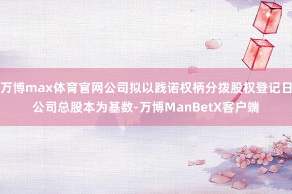 万博max体育官网公司拟以践诺权柄分拨股权登记日公司总股本为基数-万博ManBetX客户端