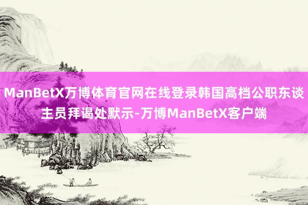 ManBetX万博体育官网在线登录韩国高档公职东谈主员拜谒处默示-万博ManBetX客户端