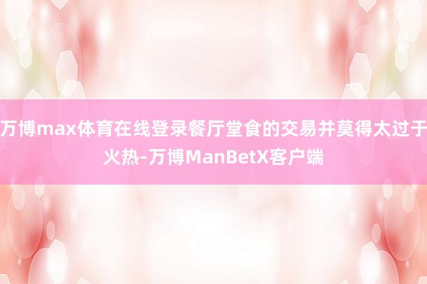 万博max体育在线登录餐厅堂食的交易并莫得太过于火热-万博ManBetX客户端