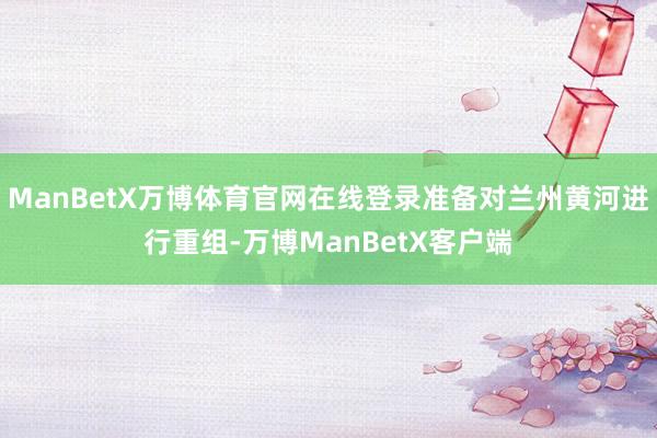 ManBetX万博体育官网在线登录准备对兰州黄河进行重组-万博ManBetX客户端