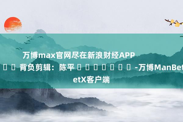 万博max官网尽在新浪财经APP            						背负剪辑：陈平 							-万博ManBetX客户端