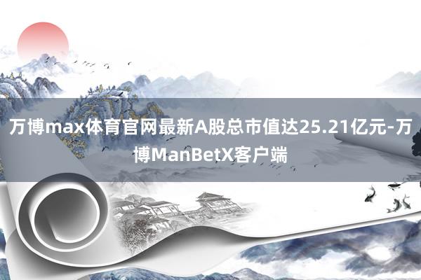 万博max体育官网最新A股总市值达25.21亿元-万博ManBetX客户端