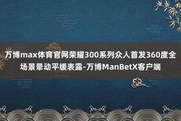 万博max体育官网荣耀300系列众人首发360度全场景晕动平缓表露-万博ManBetX客户端