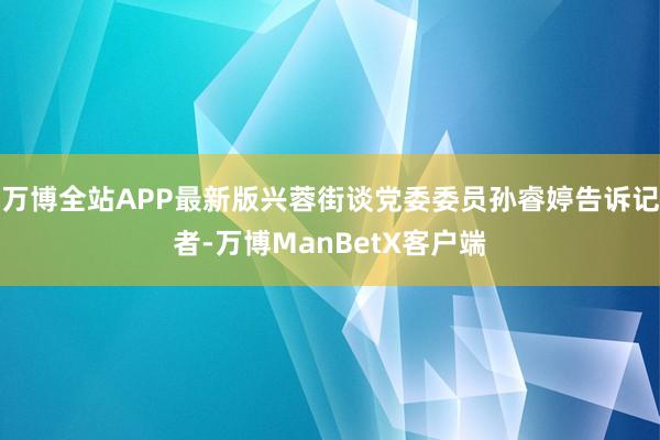 万博全站APP最新版兴蓉街谈党委委员孙睿婷告诉记者-万博ManBetX客户端