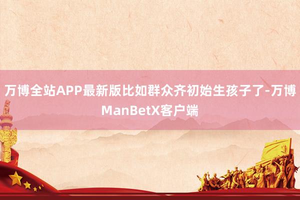 万博全站APP最新版比如群众齐初始生孩子了-万博ManBetX客户端