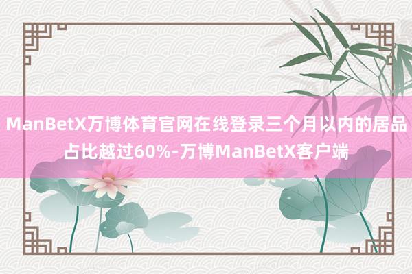 ManBetX万博体育官网在线登录三个月以内的居品占比越过60%-万博ManBetX客户端