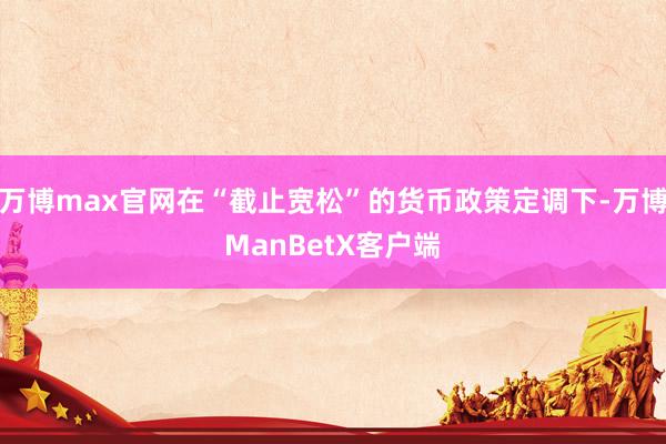 万博max官网在“截止宽松”的货币政策定调下-万博ManBetX客户端