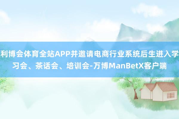 利博会体育全站APP并邀请电商行业系统后生进入学习会、茶话会、培训会-万博ManBetX客户端