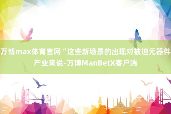 万博max体育官网“这些新场景的出现对被迫元器件产业来说-万博ManBetX客户端