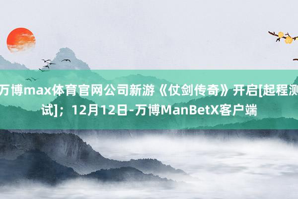 万博max体育官网公司新游《仗剑传奇》开启[起程测试]；12月12日-万博ManBetX客户端