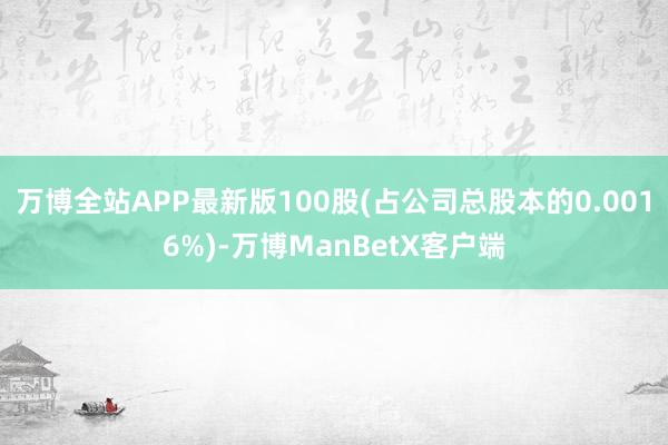 万博全站APP最新版100股(占公司总股本的0.0016%)-万博ManBetX客户端