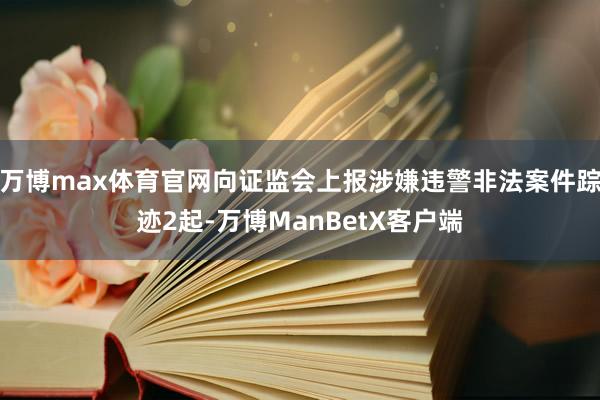 万博max体育官网向证监会上报涉嫌违警非法案件踪迹2起-万博ManBetX客户端