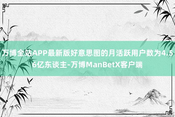 万博全站APP最新版好意思图的月活跃用户数为4.56亿东谈主-万博ManBetX客户端