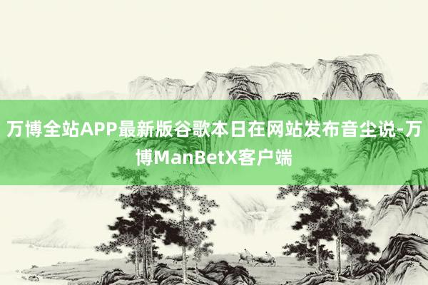 万博全站APP最新版　　谷歌本日在网站发布音尘说-万博ManBetX客户端