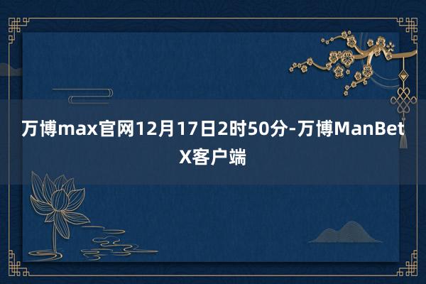 万博max官网12月17日2时50分-万博ManBetX客户端