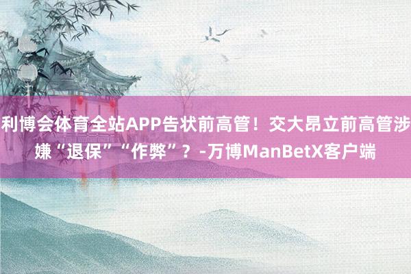 利博会体育全站APP告状前高管！交大昂立前高管涉嫌“退保”“作弊”？-万博ManBetX客户端