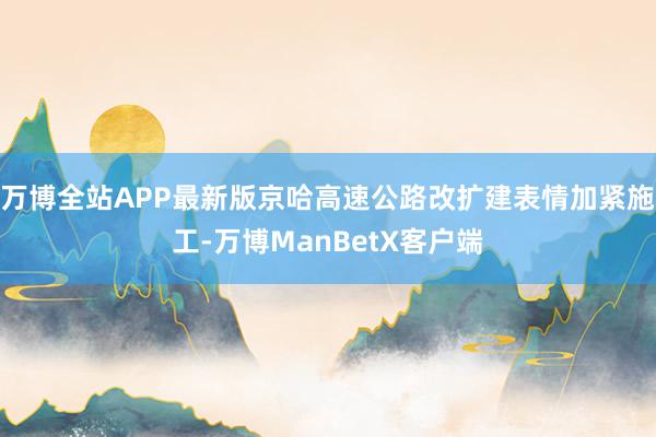 万博全站APP最新版京哈高速公路改扩建表情加紧施工-万博ManBetX客户端