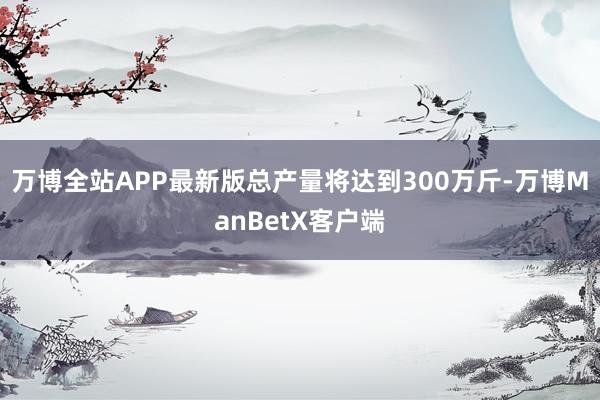 万博全站APP最新版总产量将达到300万斤-万博ManBetX客户端