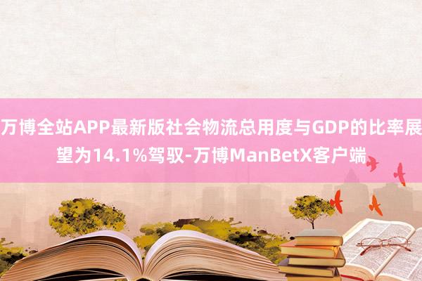 万博全站APP最新版社会物流总用度与GDP的比率展望为14.1%驾驭-万博ManBetX客户端