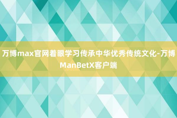 万博max官网着眼学习传承中华优秀传统文化-万博ManBetX客户端