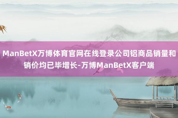 ManBetX万博体育官网在线登录公司铝商品销量和销价均已毕增长-万博ManBetX客户端