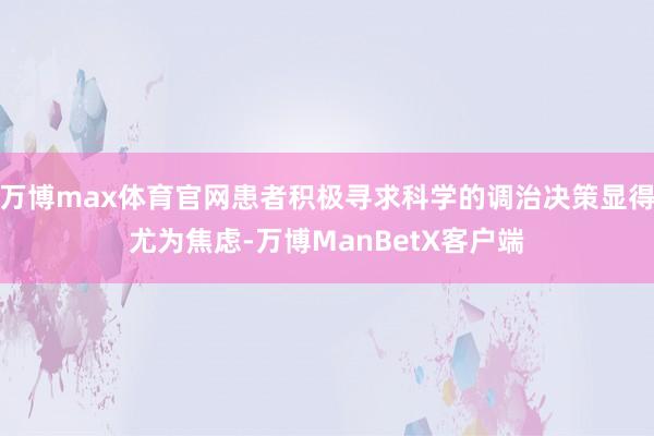 万博max体育官网患者积极寻求科学的调治决策显得尤为焦虑-万博ManBetX客户端