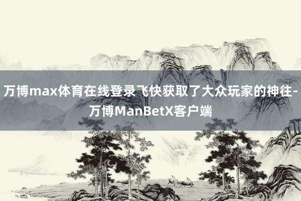 万博max体育在线登录飞快获取了大众玩家的神往-万博ManBetX客户端