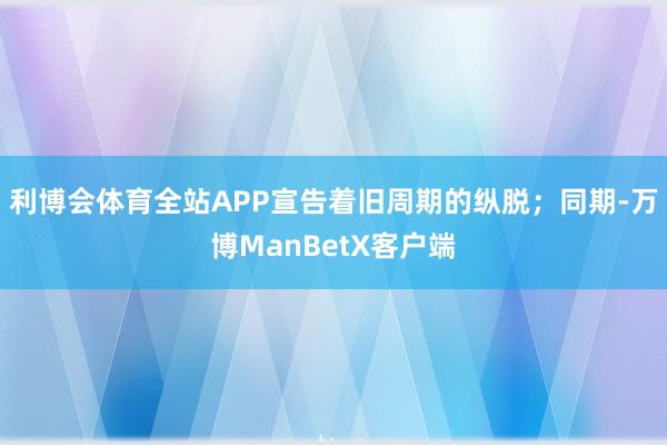 利博会体育全站APP宣告着旧周期的纵脱；同期-万博ManBetX客户端