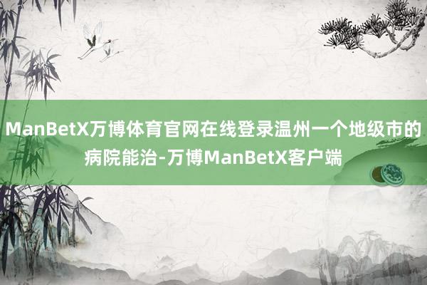 ManBetX万博体育官网在线登录温州一个地级市的病院能治-万博ManBetX客户端