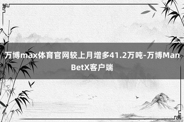 万博max体育官网较上月增多41.2万吨-万博ManBetX客户端