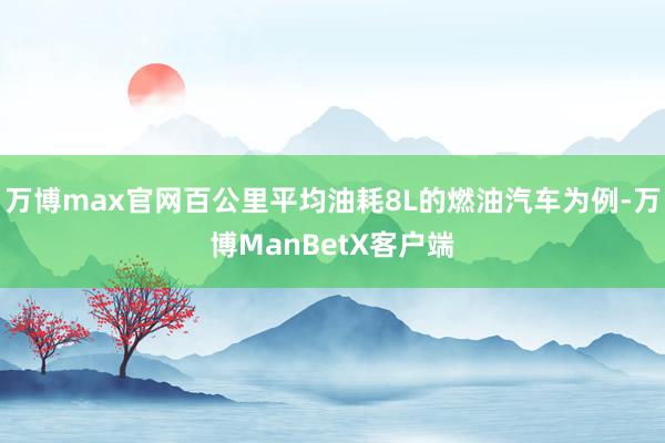 万博max官网百公里平均油耗8L的燃油汽车为例-万博ManBetX客户端