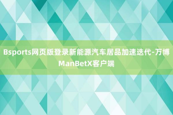 Bsports网页版登录新能源汽车居品加速迭代-万博ManBetX客户端