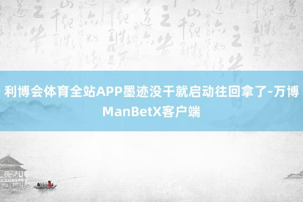 利博会体育全站APP墨迹没干就启动往回拿了-万博ManBetX客户端