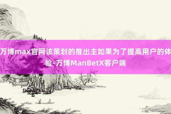 万博max官网该策划的推出主如果为了提高用户的体验-万博ManBetX客户端