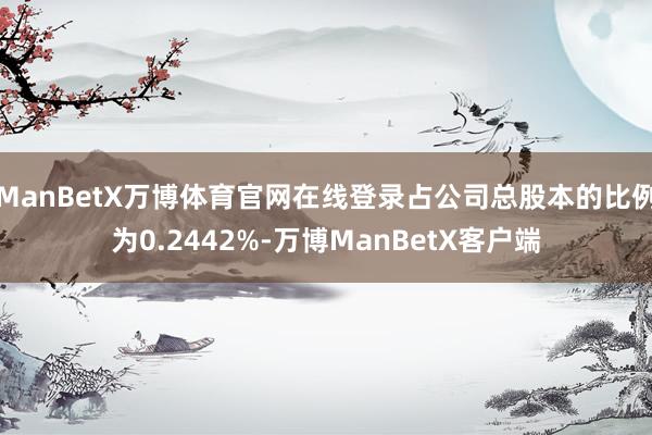 ManBetX万博体育官网在线登录占公司总股本的比例为0.2442%-万博ManBetX客户端