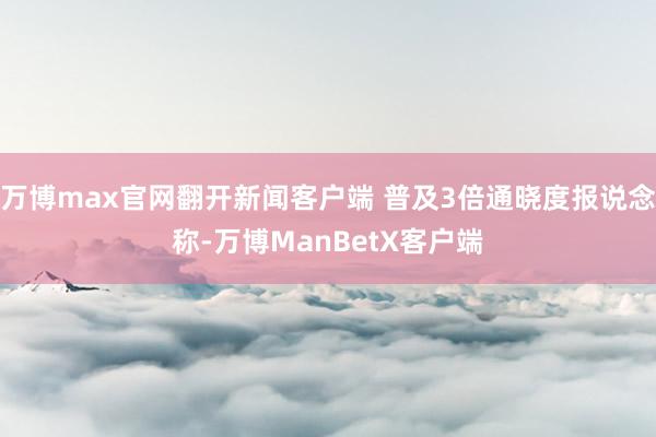 万博max官网翻开新闻客户端 普及3倍通晓度报说念称-万博ManBetX客户端