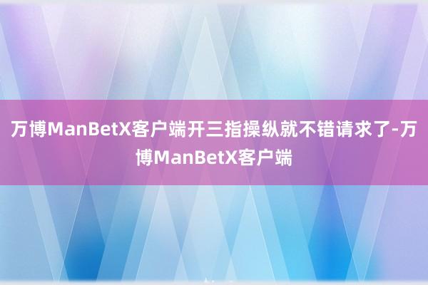 万博ManBetX客户端开三指操纵就不错请求了-万博ManBetX客户端