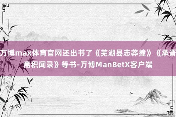 万博max体育官网还出书了《芜湖县志莽撞》《承晋斋积闻录》等书-万博ManBetX客户端