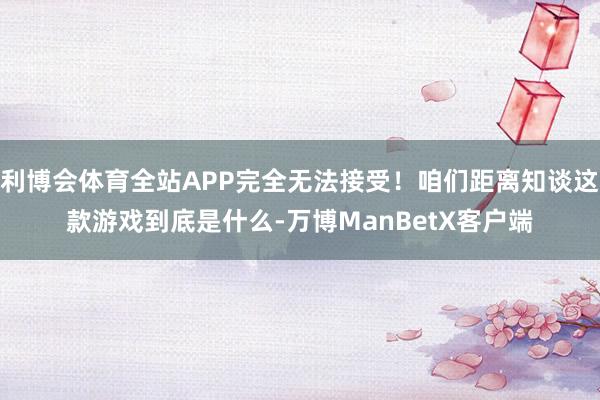 利博会体育全站APP完全无法接受！咱们距离知谈这款游戏到底是什么-万博ManBetX客户端