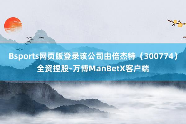 Bsports网页版登录该公司由倍杰特（300774）全资捏股-万博ManBetX客户端