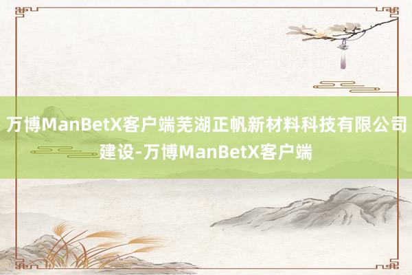 万博ManBetX客户端芜湖正帆新材料科技有限公司建设-万博ManBetX客户端