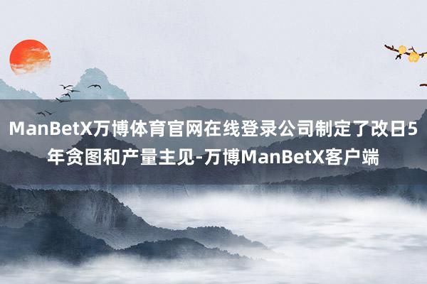 ManBetX万博体育官网在线登录公司制定了改日5年贪图和产量主见-万博ManBetX客户端